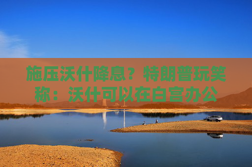 施压沃什降息？特朗普玩笑称：沃什可以在白宫办公