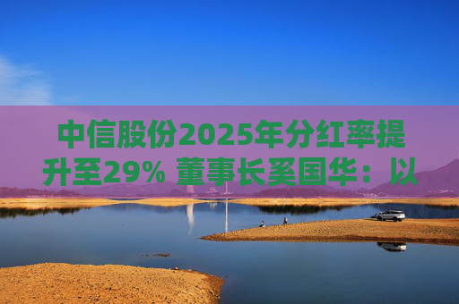 中信股份2025年分红率提升至29% 董事长奚国华：以实际行动推进对全体股东的承诺，力争超越期待