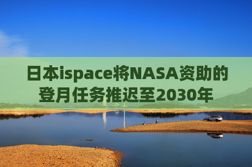 日本ispace将NASA资助的登月任务推迟至2030年