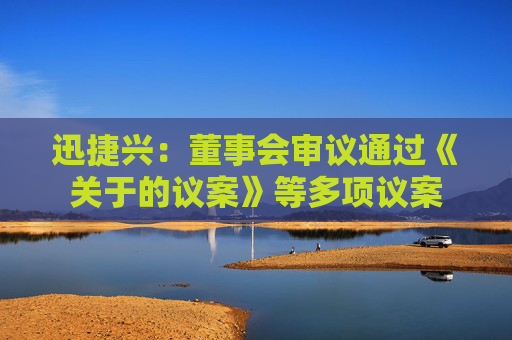 迅捷兴：董事会审议通过《关于的议案》等多项议案