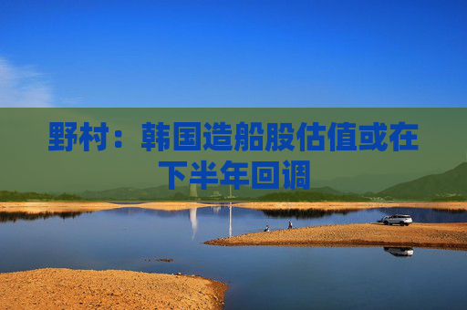 野村：韩国造船股估值或在下半年回调