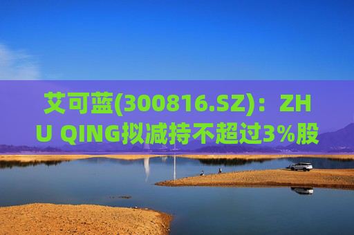 艾可蓝(300816.SZ)：ZHU QING拟减持不超过3%股份  第1张
