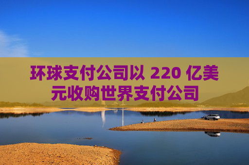 环球支付公司以 220 亿美元收购世界支付公司