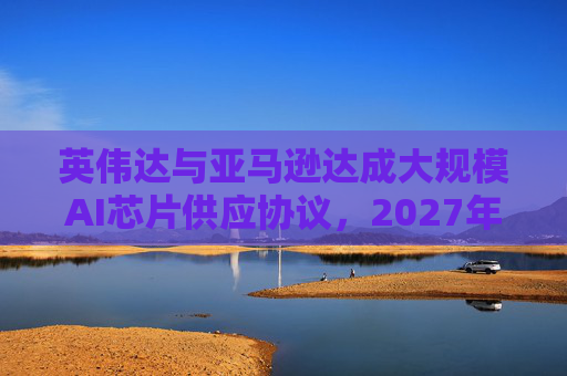 英伟达与亚马逊达成大规模AI芯片供应协议，2027年前潜在市场规模达1万亿美元