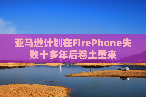 亚马逊计划在FirePhone失败十多年后卷土重来