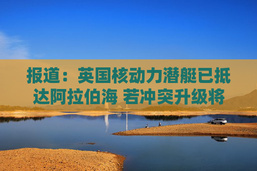 报道：英国核动力潜艇已抵达阿拉伯海 若冲突升级将具备对伊朗发动打击的能力  第1张