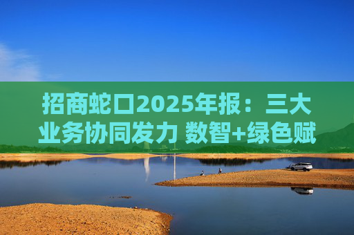 招商蛇口2025年报：三大业务协同发力 数智+绿色赋能长远发展