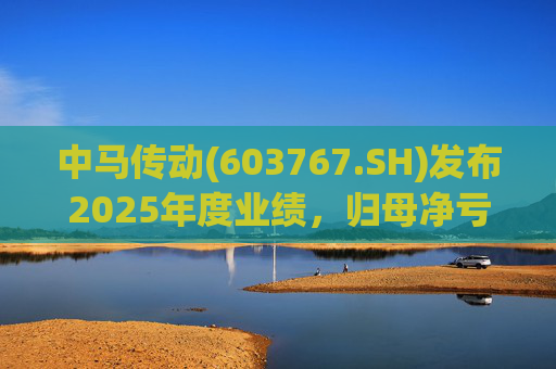 中马传动(603767.SH)发布2025年度业绩，归母净亏损580万元