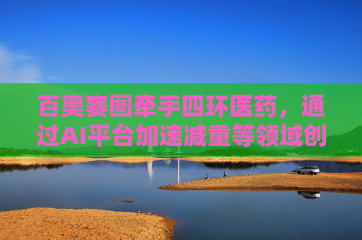 百奥赛图牵手四环医药，通过AI平台加速减重等领域创新药研发