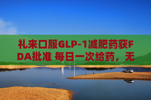 礼来口服GLP-1减肥药获FDA批准 每日一次给药，无饮食限制