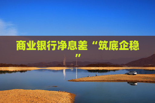 商业银行净息差“筑底企稳”