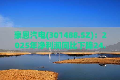 豪恩汽电(301488.SZ)：2025年净利润同比下降24.68% 拟10股派4元