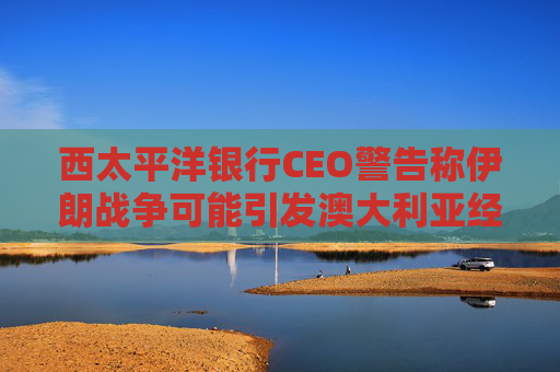 西太平洋银行CEO警告称伊朗战争可能引发澳大利亚经济衰退