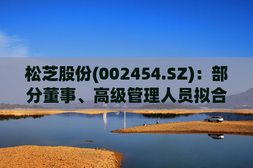 松芝股份(002454.SZ)：部分董事、高级管理人员拟合计减持不超过37.45万股