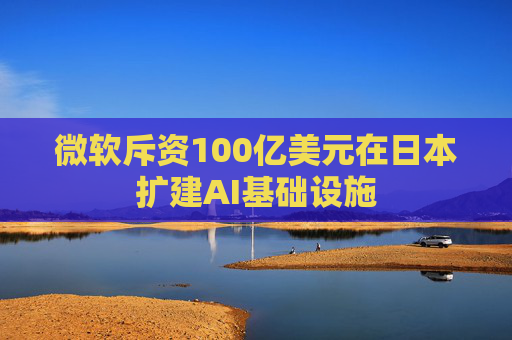 微软斥资100亿美元在日本扩建AI基础设施