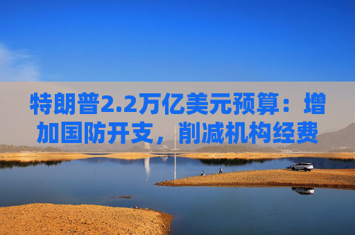 特朗普2.2万亿美元预算：增加国防开支，削减机构经费