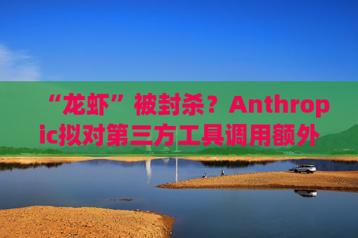 “龙虾”被封杀？Anthropic拟对第三方工具调用额外收费