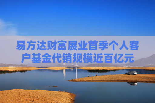 易方达财富展业首季个人客户基金代销规模近百亿元