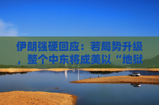 伊朗强硬回应：若局势升级，整个中东将成美以“地狱”