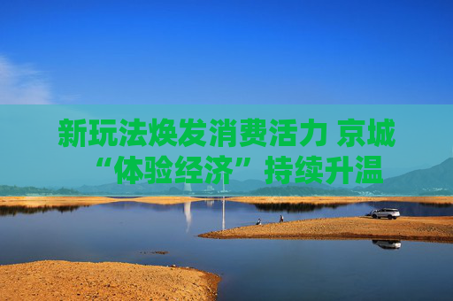 新玩法焕发消费活力 京城“体验经济”持续升温