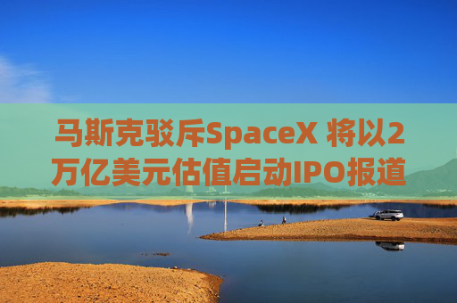马斯克驳斥SpaceX 将以2万亿美元估值启动IPO报道