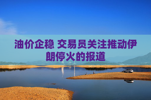 油价企稳 交易员关注推动伊朗停火的报道