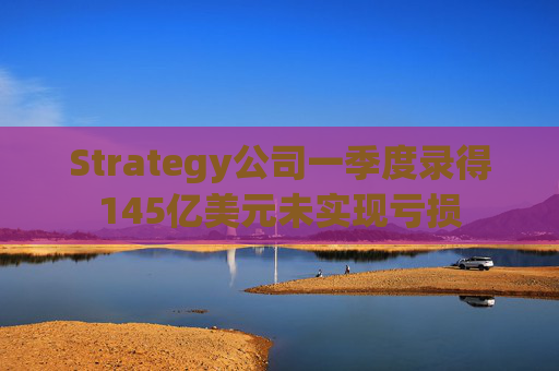 Strategy公司一季度录得145亿美元未实现亏损