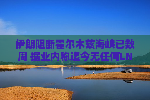 伊朗阻断霍尔木兹海峡已数周 据业内称迄今无任何LNG船载货驶出