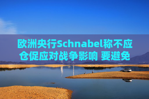 欧洲央行Schnabel称不应仓促应对战争影响 要避免反应过度