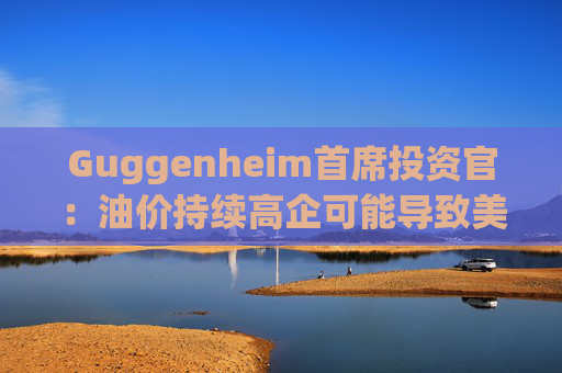 Guggenheim首席投资官：油价持续高企可能导致美国股市下跌10%