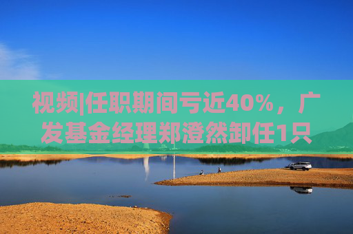 视频|任职期间亏近40%，广发基金经理郑澄然卸任1只基金