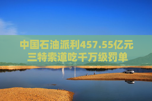 中国石油派利457.55亿元 三特索道吃千万级罚单
