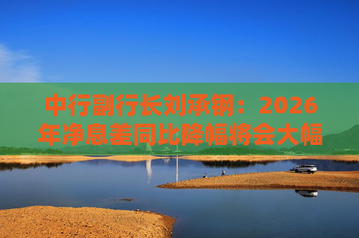 中行副行长刘承钢：2026年净息差同比降幅将会大幅收窄，净利息收入有望实现正增长  第1张