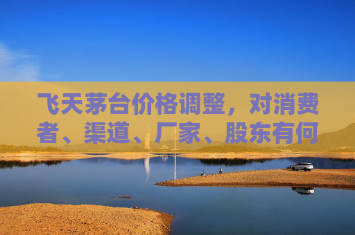 飞天茅台价格调整，对消费者、渠道、厂家、股东有何影响