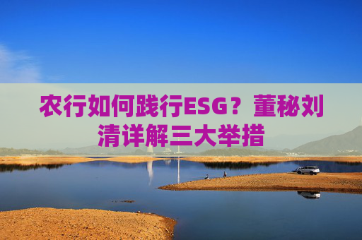 农行如何践行ESG？董秘刘清详解三大举措