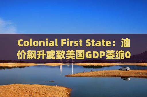 Colonial First State：油价飙升或致美国GDP萎缩0.5%  第1张
