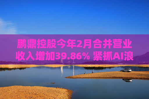 鹏鼎控股今年2月合并营业收入增加39.86% 紧抓AI浪潮发展机遇