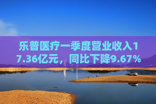 乐普医疗一季度营业收入17.36亿元，同比下降9.67%