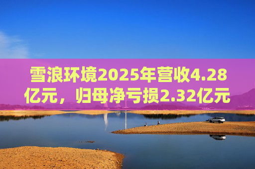 雪浪环境2025年营收4.28亿元，归母净亏损2.32亿元减亏50%