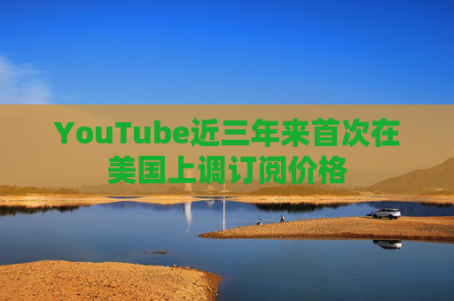 YouTube近三年来首次在美国上调订阅价格