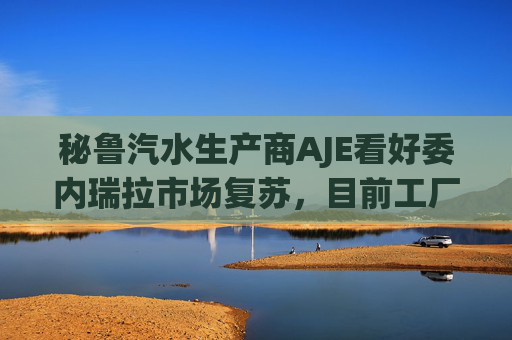 秘鲁汽水生产商AJE看好委内瑞拉市场复苏，目前工厂产能利用率仅为5%-10%