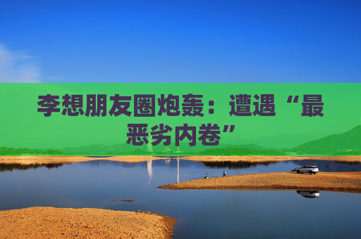 李想朋友圈炮轰：遭遇“最恶劣内卷”