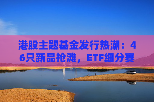 港股主题基金发行热潮：46只新品抢滩，ETF细分赛道扩容