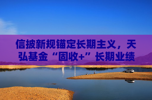 信披新规锚定长期主义，天弘基金“固收+”长期业绩稳居行业前列