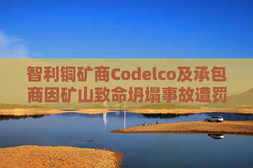 智利铜矿商Codelco及承包商因矿山致命坍塌事故遭罚款