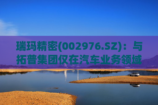 瑞玛精密(002976.SZ)：与拓普集团仅在汽车业务领域有相关合作