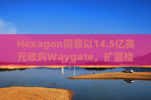 Hexagon同意以14.5亿美元收购Waygate，扩展检测技术