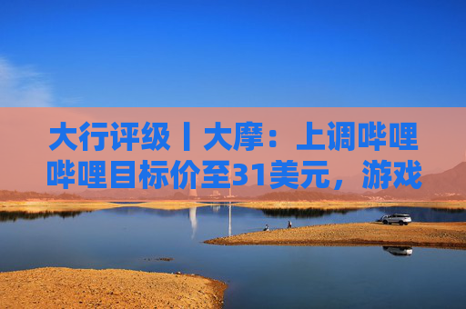 大行评级丨大摩:上调哔哩哔哩目标价至31美元,游戏业务将进入新上升周期 第1张 大行评级丨大摩:上调哔哩哔哩目标价至31美元,游戏业务将进入新上升周期 第1张