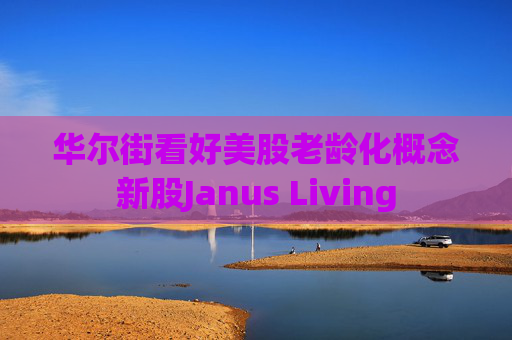 华尔街看好美股老龄化概念新股Janus Living  第1张