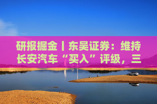 研报掘金丨东吴证券：维持长安汽车“买入”评级，三大计划稳步推进